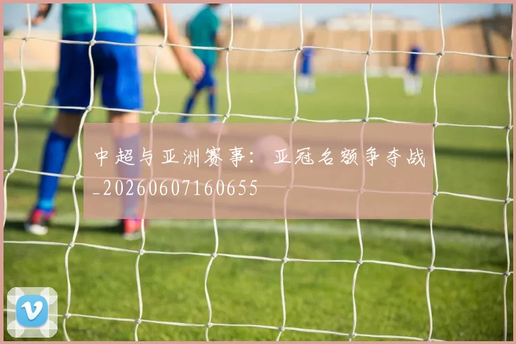 中超与亚洲赛事:亚冠名额争夺战_20260607160655