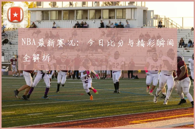 NBA最新赛况:今日比分与精彩瞬间全解析