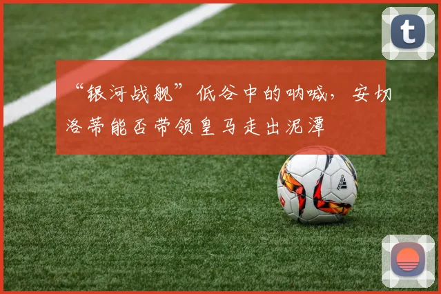 “银河战舰”低谷中的呐喊，安切洛蒂能否带领皇马走出泥潭