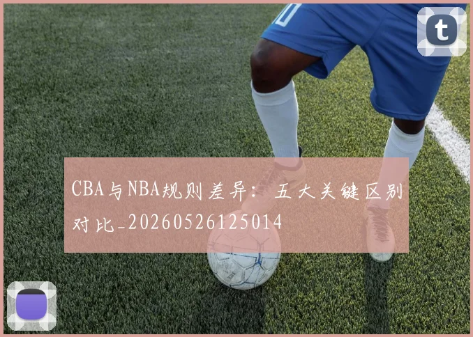 CBA与NBA规则差异:五大关键区别对比_20260526125014