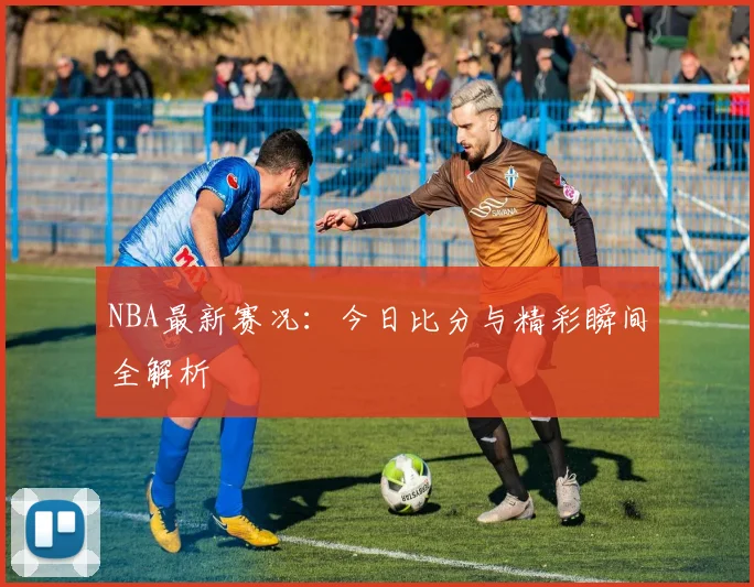 NBA最新赛况：今日比分与精彩瞬间全解析