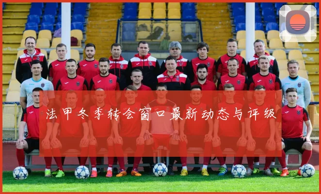 法甲冬季转会窗口最新动态与评级
