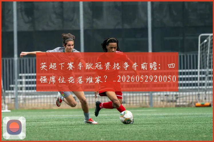 英超下赛季欧冠资格争夺前瞻:四强席位花落谁家?_20260529200501